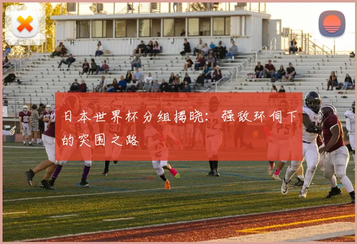 日本世界杯分组揭晓：强敌环伺下的突围之路