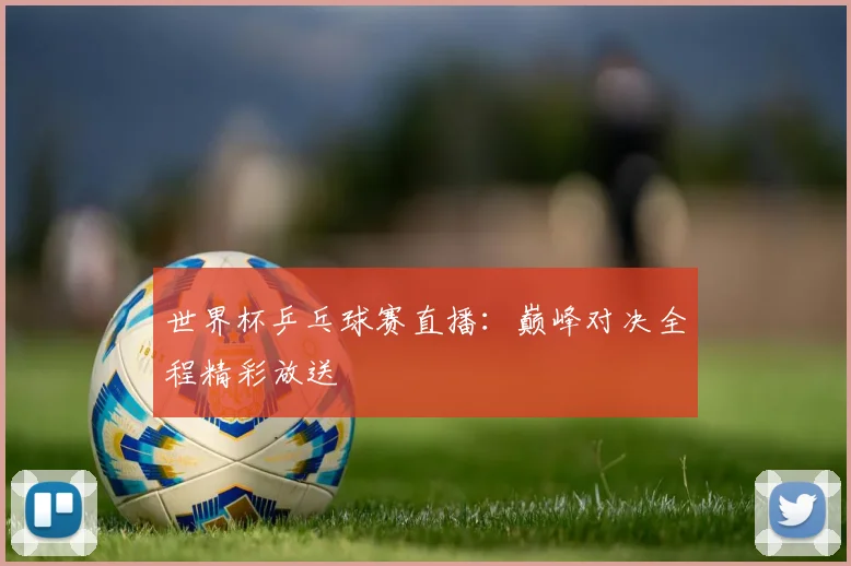 世界杯乒乓球赛直播:巅峰对决全程精彩放送