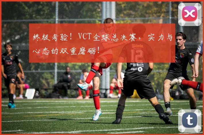 终极考验!VCT全球总决赛,实力与心态的双重磨砺!