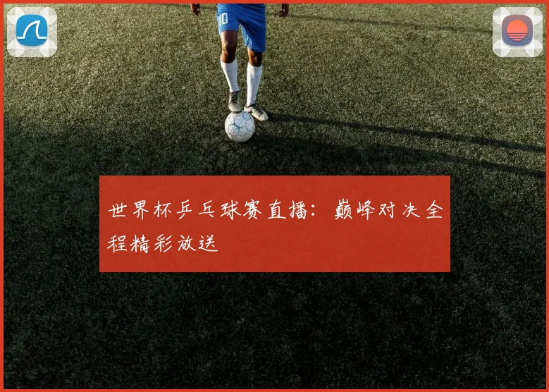世界杯乒乓球赛直播：巅峰对决全程精彩放送