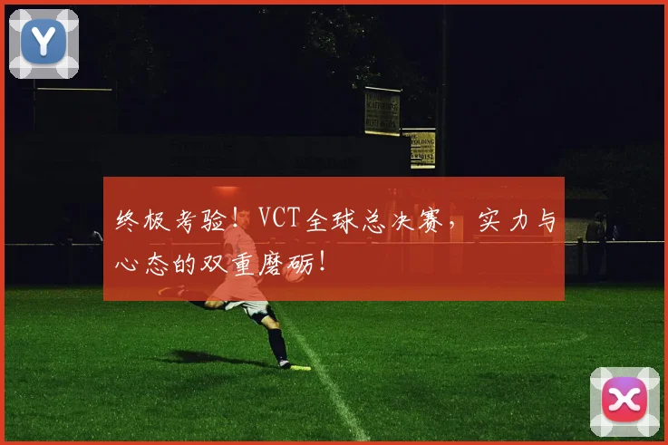 终极考验！VCT全球总决赛，实力与心态的双重磨砺！